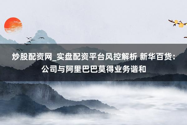 炒股配资网_实盘配资平台风控解析 新华百货：公司与阿里巴巴莫得业务谐和