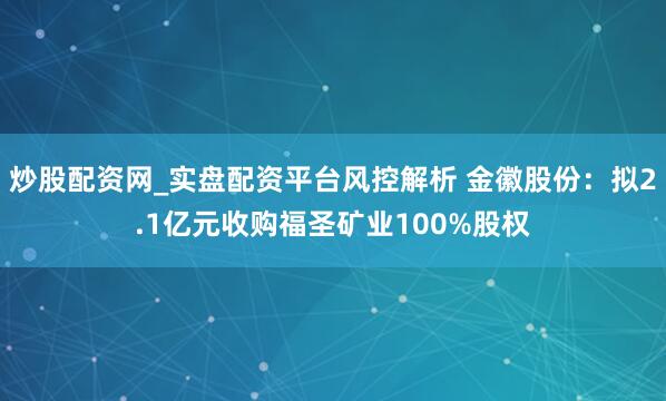 炒股配资网_实盘配资平台风控解析 金徽股份：拟2.1亿元收购福圣矿业100%股权