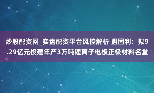 炒股配资网_实盘配资平台风控解析 盟固利：拟9.29亿元投建年产3万吨锂离子电板正极材料名堂