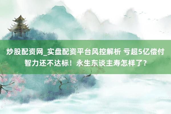 炒股配资网_实盘配资平台风控解析 亏超5亿偿付智力还不达标！永生东谈主寿怎样了？
