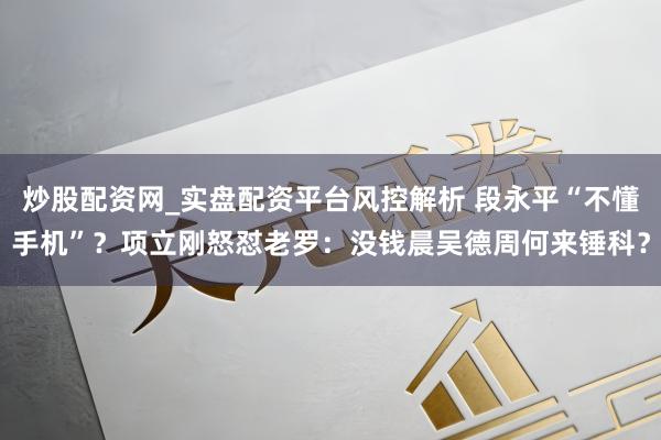 炒股配资网_实盘配资平台风控解析 段永平“不懂手机”？项立刚怒怼老罗：没钱晨吴德周何来锤科？