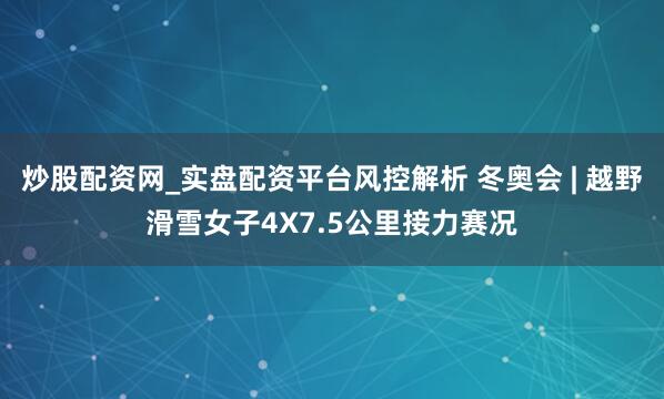 炒股配资网_实盘配资平台风控解析 冬奥会 | 越野滑雪女子4X7.5公里接力赛况